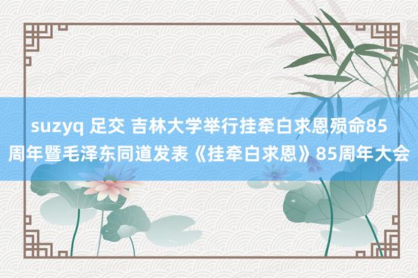 suzyq 足交 吉林大学举行挂牵白求恩殒命85周年暨毛泽东